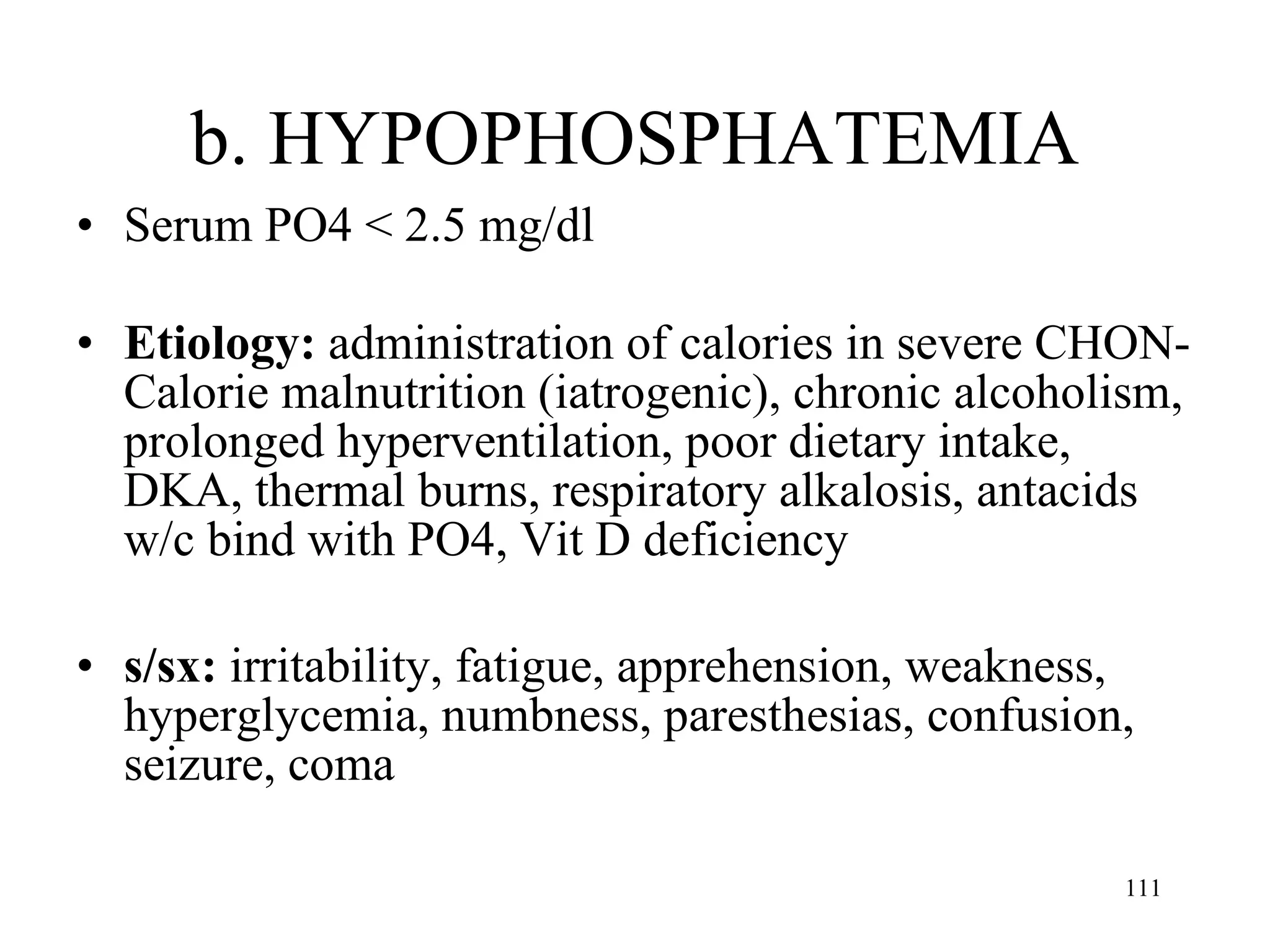 b. HYPOPHOSPHATEMIA Serum PO4 < 2.5 mg/dl Etiology:  administration of calories in severe CHON-Calorie malnutrition (iatrogenic), chronic alcoholism, prolonged hyperventilation, poor dietary intake, DKA, thermal burns, respiratory alkalosis, antacids w/c bind with PO4, Vit D deficiency s/sx:  irritability, fatigue, apprehension, weakness, hyperglycemia, numbness, paresthesias, confusion, seizure, coma 