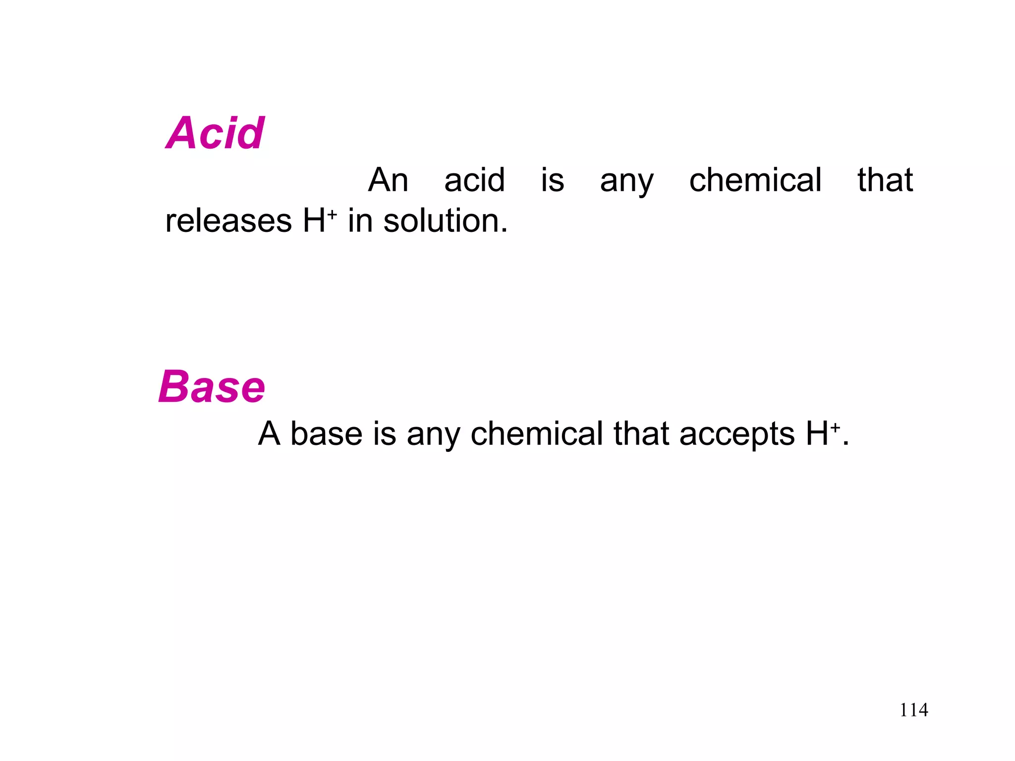 Acid  An acid is any chemical that releases H +  in solution. Base   A base is any chemical that accepts H + .  