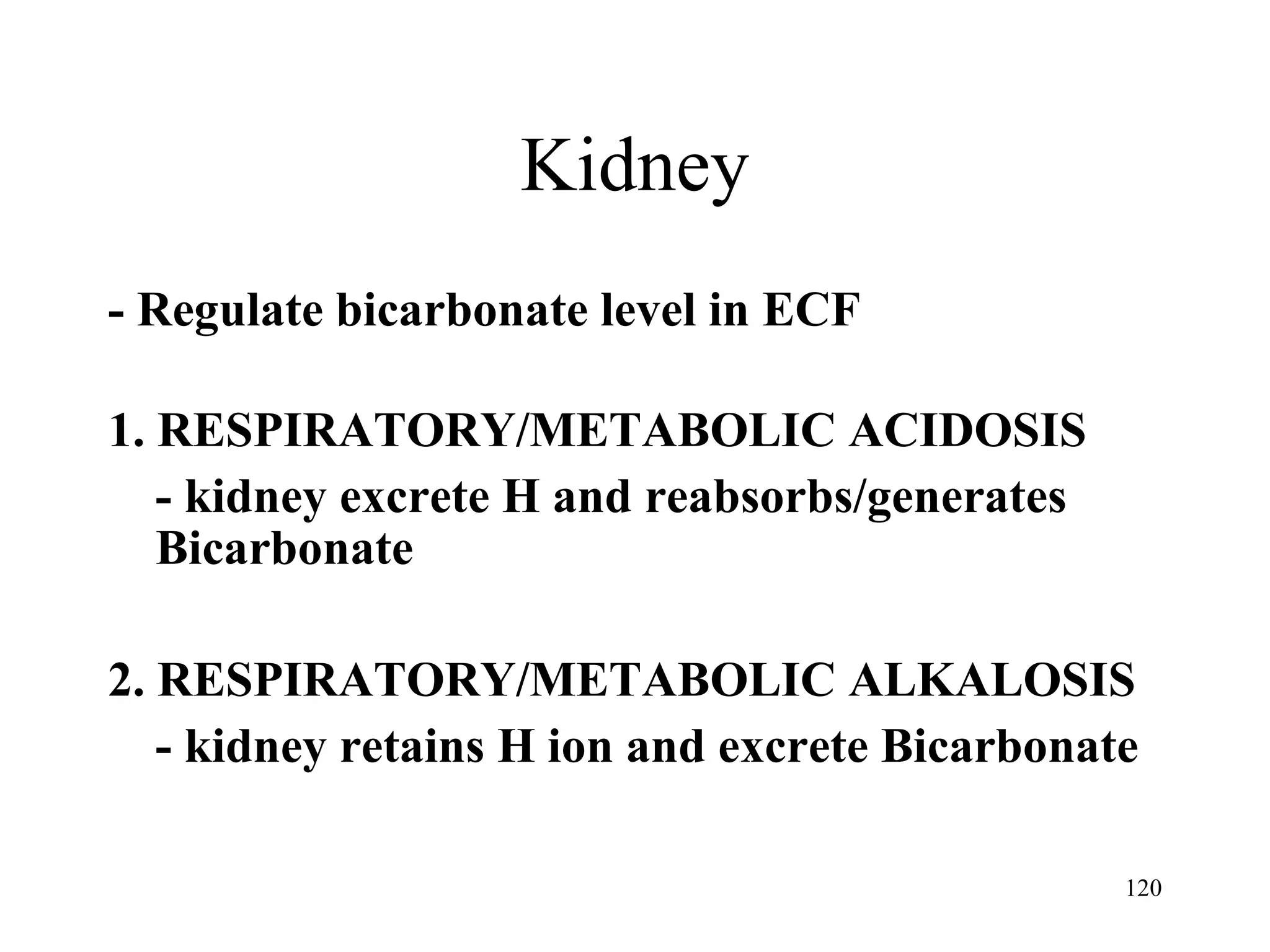 Kidney - Regulate bicarbonate level in ECF 1. RESPIRATORY/METABOLIC ACIDOSIS - kidney excrete H and reabsorbs/generates Bicarbonate 2. RESPIRATORY/METABOLIC ALKALOSIS - kidney retains H ion and excrete Bicarbonate 