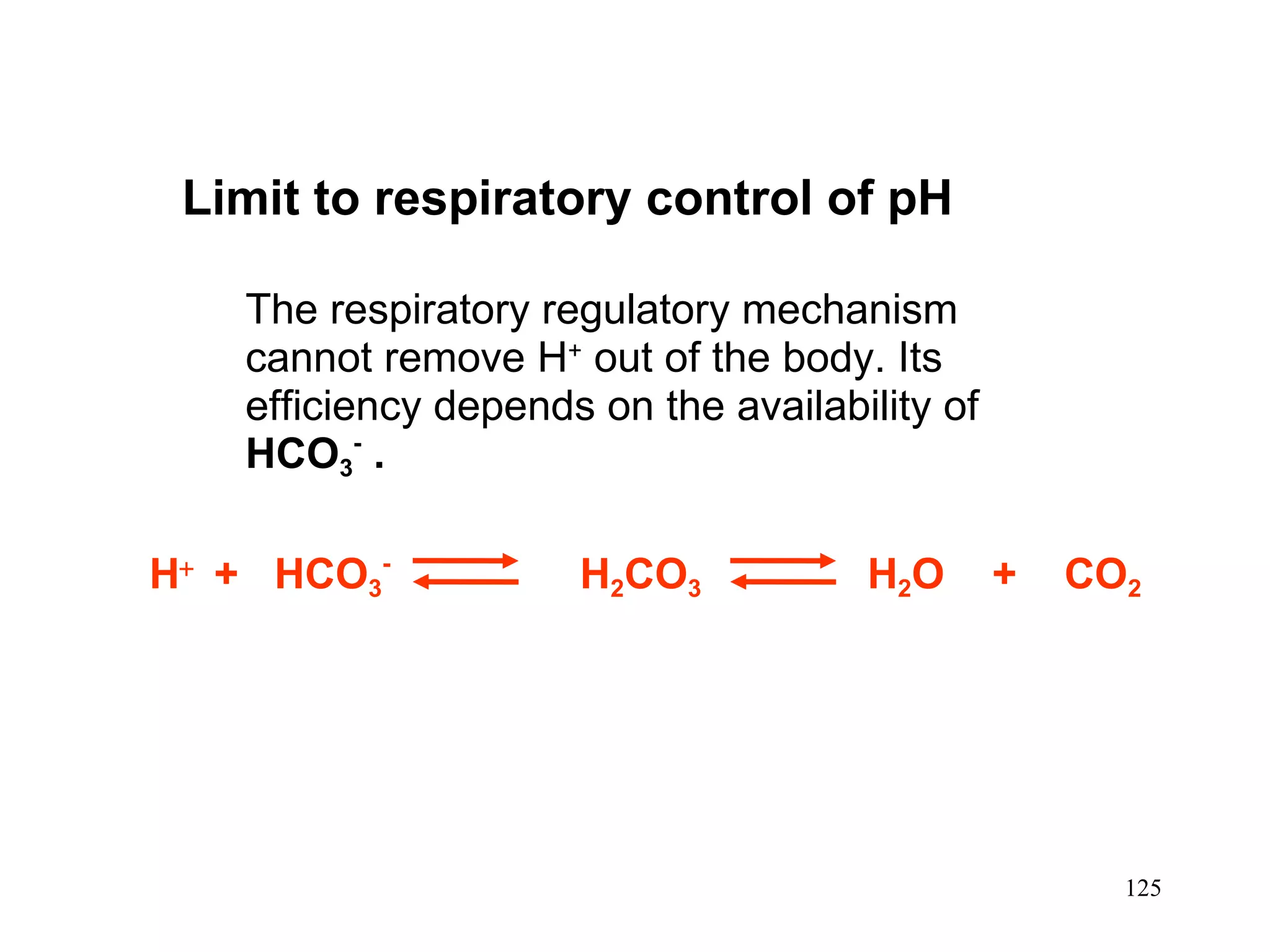 Limit to respiratory control of pH The respiratory regulatory mechanism cannot remove  H +  out of the body. Its efficiency depends on the availability of  HCO 3 -   . H    +  HCO 3 -   H 2 CO 3   H 2 O  +  CO 2 