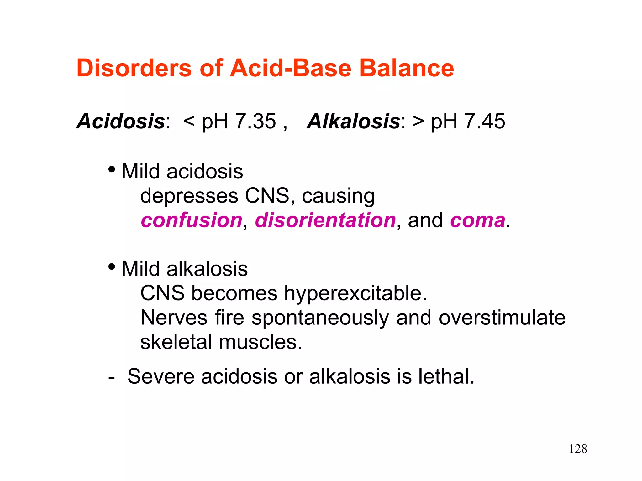 Disorders of Acid-Base Balance   Acidosis :  < pH 7.35 ,  Alkalosis : > pH 7.45  Mild acidosis depresses CNS, causing confusion ,  disorientation , and  coma . Mild alkalosis  CNS becomes hyperexcitable.  Nerves fire spontaneously and overstimulate skeletal muscles. -  Severe acidosis or alkalosis is lethal. 