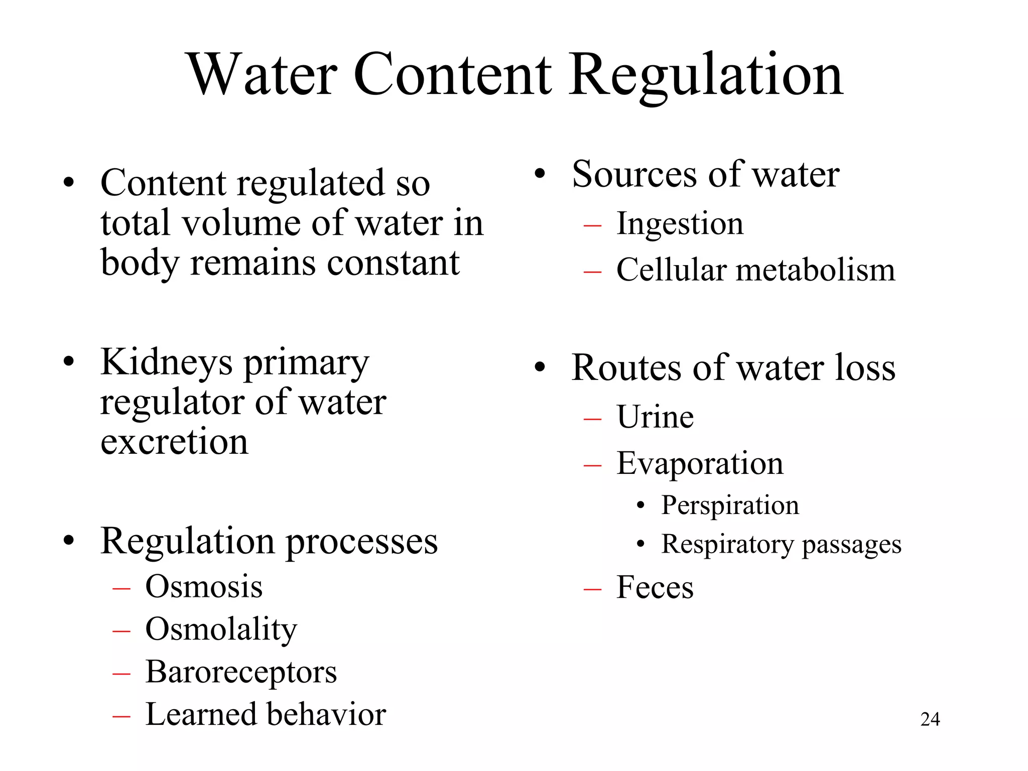 Water Content Regulation Content regulated so total volume of water in body remains constant Kidneys primary regulator of water excretion Regulation processes Osmosis Osmolality Baroreceptors Learned behavior Sources of water Ingestion Cellular metabolism Routes of water loss Urine Evaporation Perspiration Respiratory passages Feces 