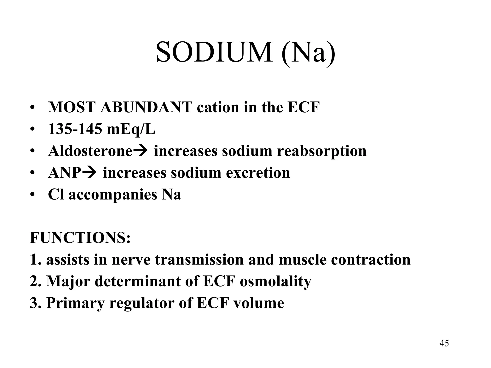 SODIUM (Na) MOST ABUNDANT cation in the ECF 135-145 mEq/L Aldosterone   increases sodium reabsorption  ANP   increases sodium excretion Cl accompanies Na FUNCTIONS: 1. assists in nerve transmission and muscle contraction 2. Major determinant of ECF osmolality 3. Primary regulator of ECF volume 