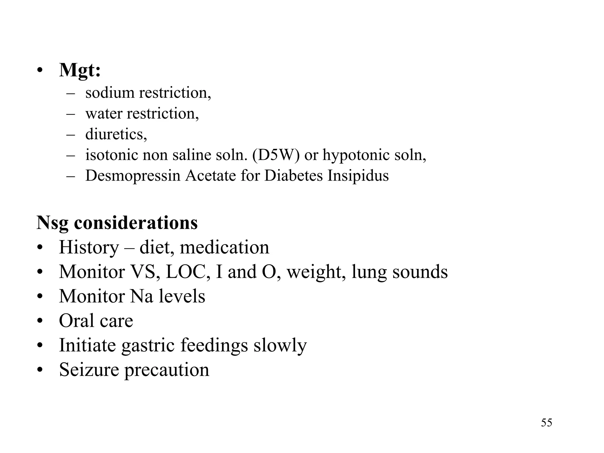Mgt:  sodium restriction,  water restriction,  diuretics,  isotonic non saline soln. (D5W) or hypotonic soln,  Desmopressin Acetate for Diabetes Insipidus Nsg considerations History – diet, medication Monitor VS, LOC, I and O, weight, lung sounds Monitor Na levels Oral care Initiate gastric feedings slowly Seizure precaution 