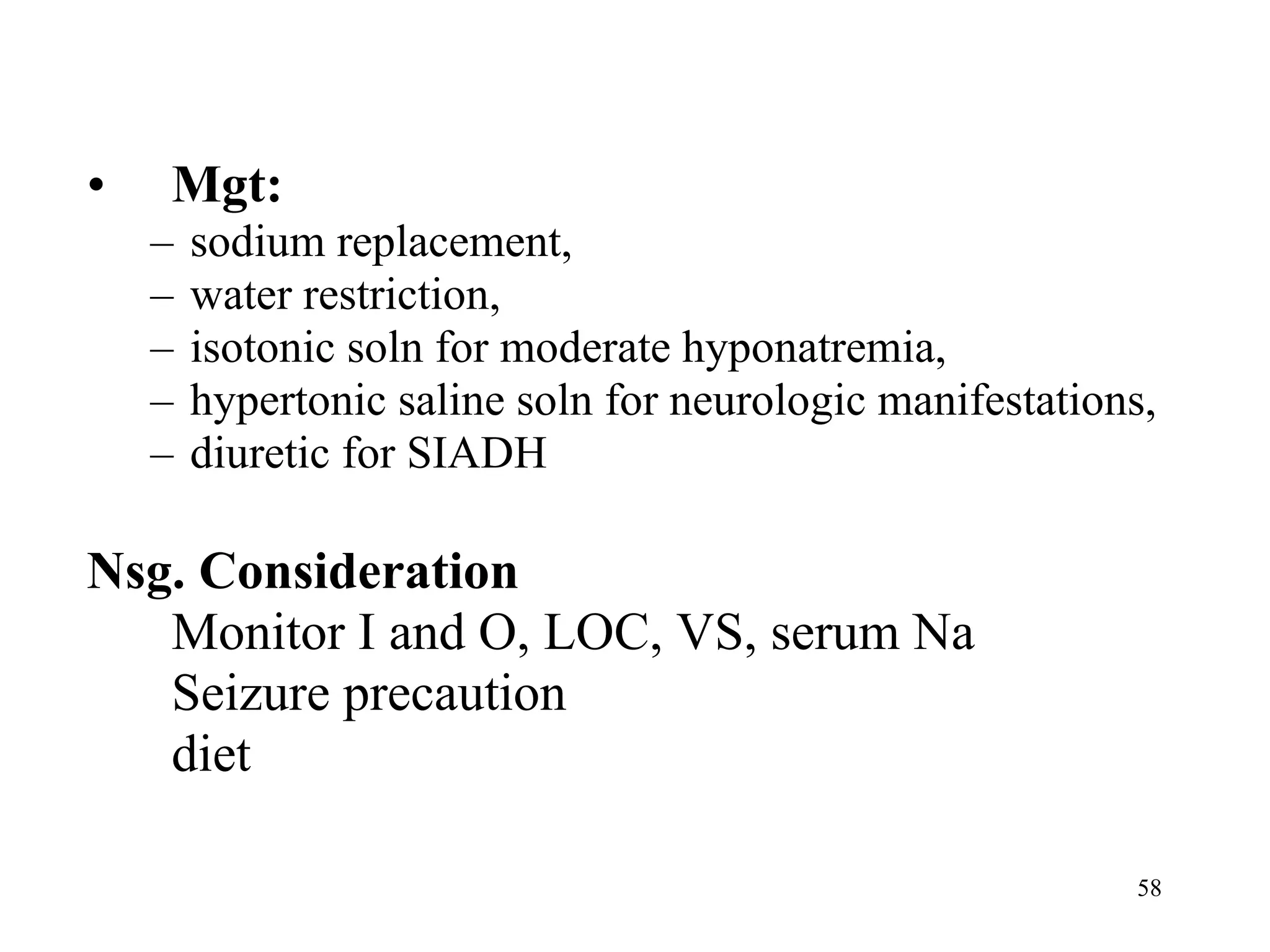 Mgt:  sodium replacement,  water restriction,  isotonic soln for moderate hyponatremia,  hypertonic saline soln for neurologic manifestations,  diuretic for SIADH Nsg. Consideration Monitor I and O, LOC, VS, serum Na Seizure precaution diet 