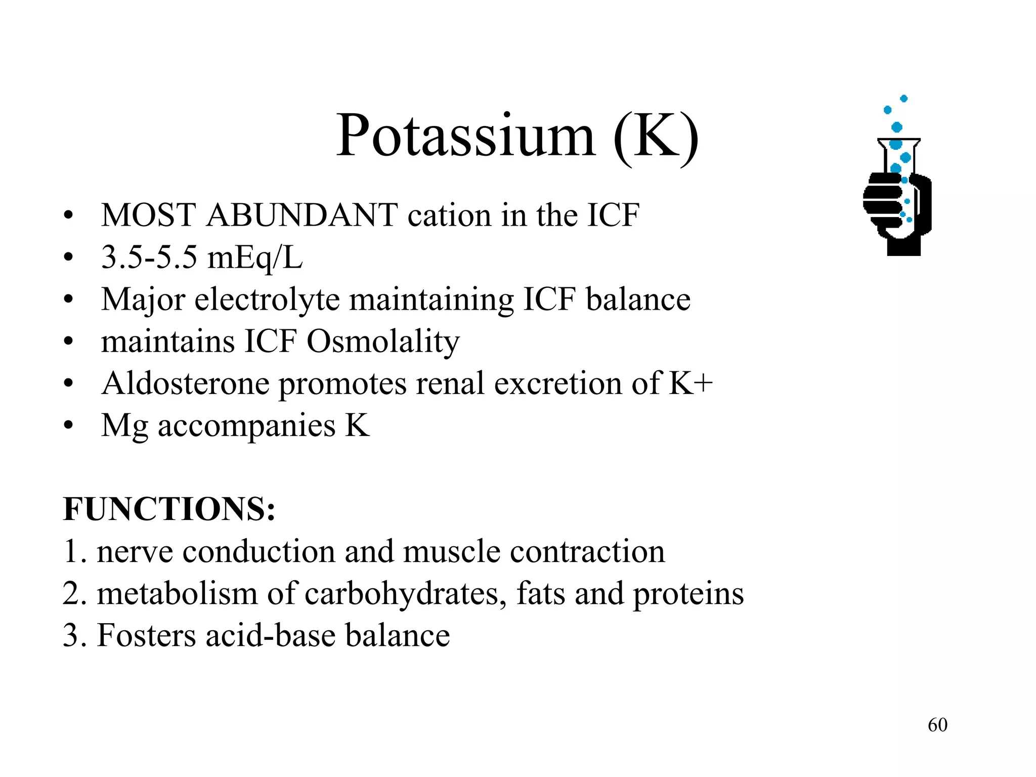 Potassium (K) MOST ABUNDANT cation in the ICF 3.5-5.5 mEq/L Major electrolyte maintaining ICF balance maintains ICF Osmolality Aldosterone promotes renal excretion of K+ Mg accompanies K FUNCTIONS: 1. nerve conduction and muscle contraction 2. metabolism of carbohydrates, fats and proteins 3. Fosters acid-base balance 