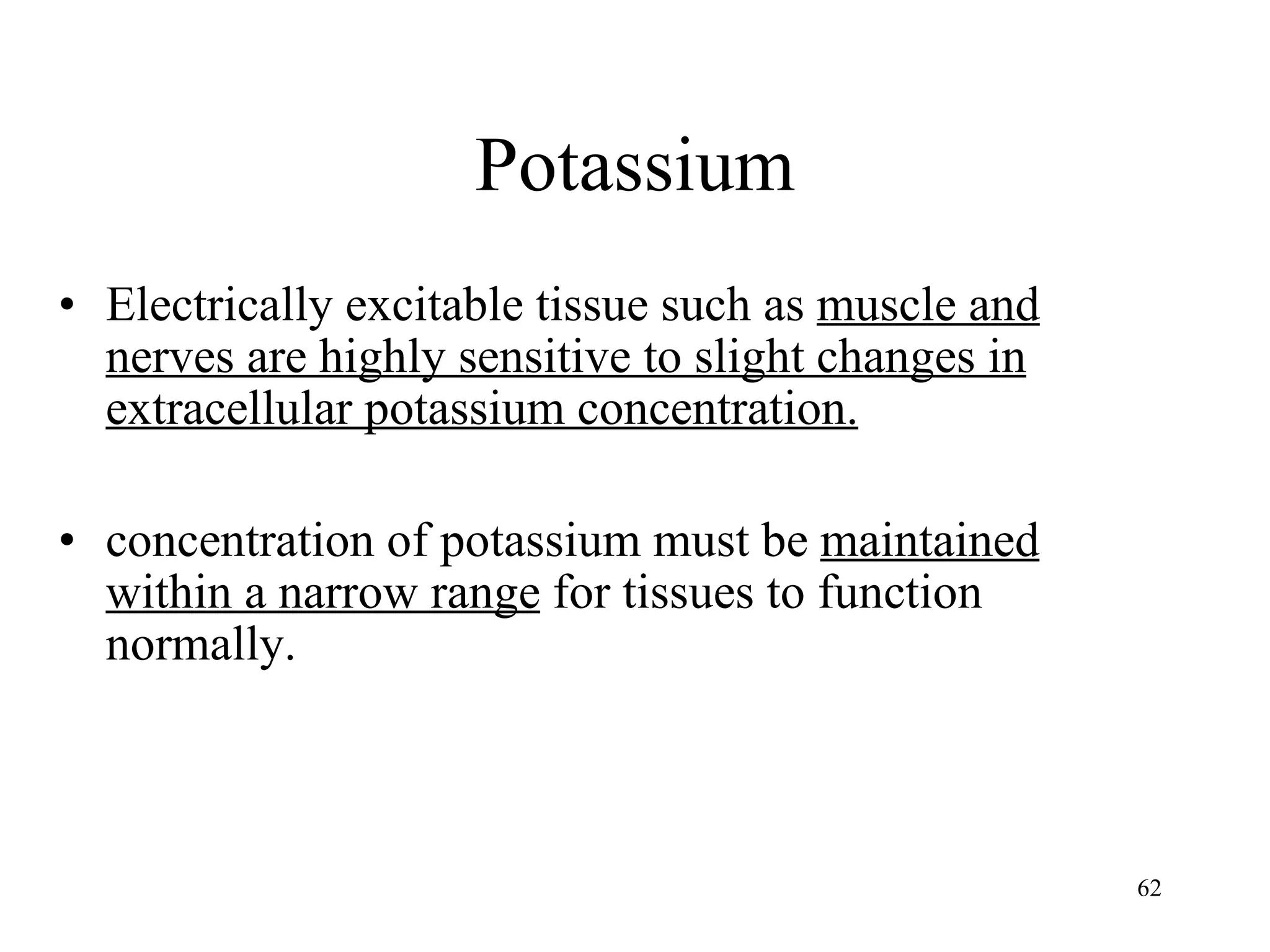 Potassium Electrically excitable tissue such as  muscle and nerves are highly sensitive to slight changes in extracellular potassium concentration. concentration of potassium must be  maintained within a narrow range  for tissues to function normally. 