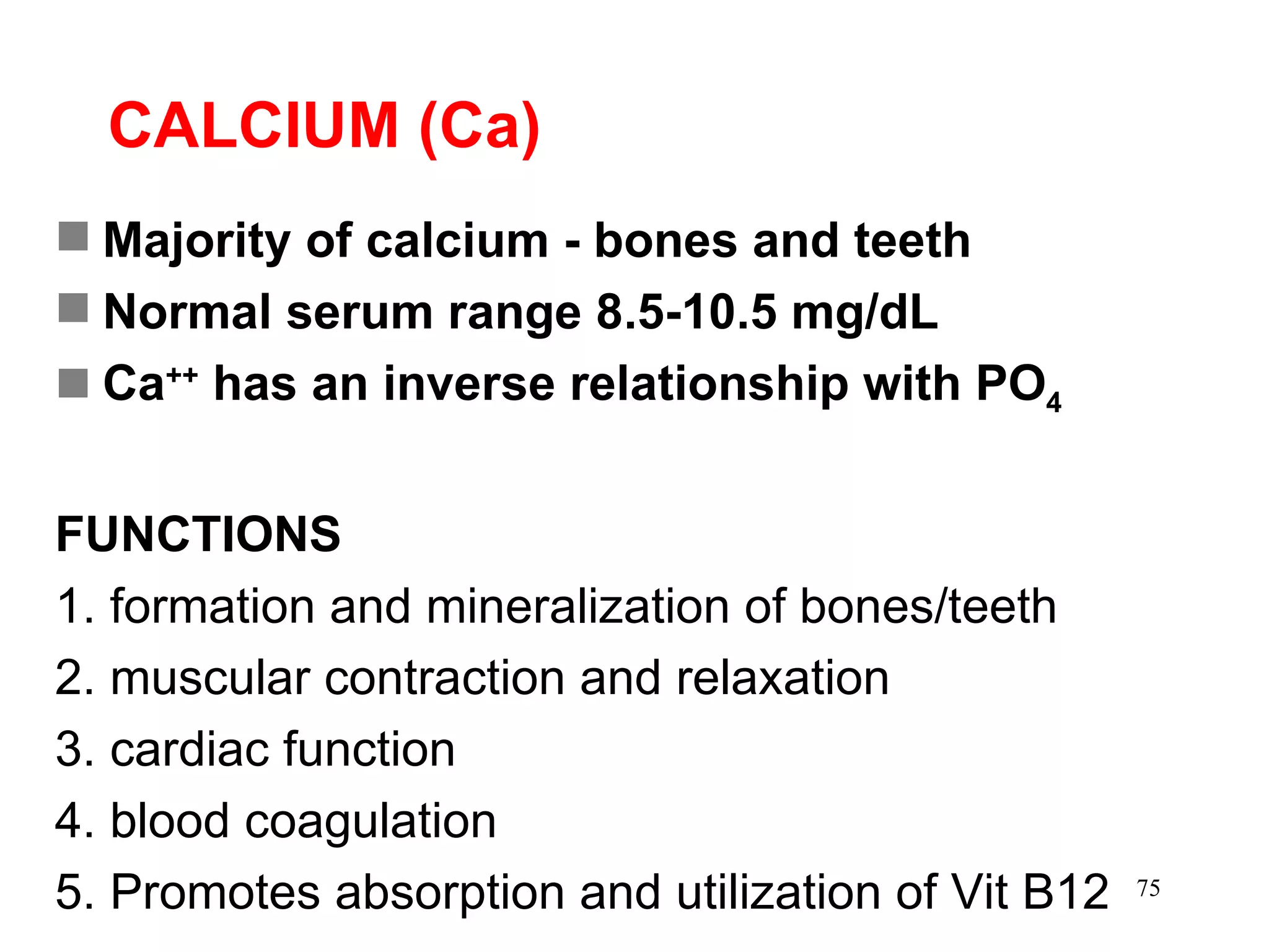 CALCIUM (Ca) Majority of calcium - bones and teeth Normal serum range 8.5-10.5 mg/dL Ca ++  has an inverse relationship with PO 4 FUNCTIONS 1. formation and mineralization of bones/teeth 2. muscular contraction and relaxation 3. cardiac function 4. blood coagulation 5. Promotes absorption and utilization of Vit B12 