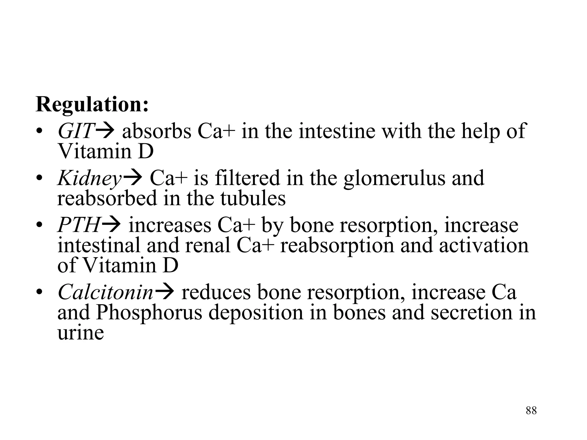 Regulation: GIT   absorbs Ca+ in the intestine with the help of Vitamin D Kidney   Ca+ is filtered in the glomerulus and reabsorbed in the tubules PTH   increases Ca+ by bone resorption, increase intestinal and renal Ca+ reabsorption and activation of Vitamin D Calcitonin   reduces bone resorption, increase Ca and Phosphorus deposition in bones and secretion in urine 