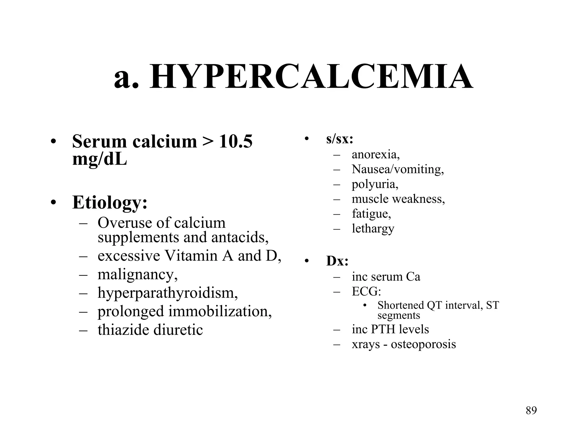 a. HYPERCALCEMIA Serum calcium > 10.5 mg/dL Etiology:  Overuse of calcium supplements and antacids,  excessive Vitamin A and D,  malignancy,  hyperparathyroidism,  prolonged immobilization,  thiazide diuretic s/sx:  anorexia,  Nausea/vomiting,  polyuria,  muscle weakness,  fatigue,  lethargy Dx:  inc serum Ca ECG:  Shortened QT interval, ST segments inc PTH levels xrays - osteoporosis 
