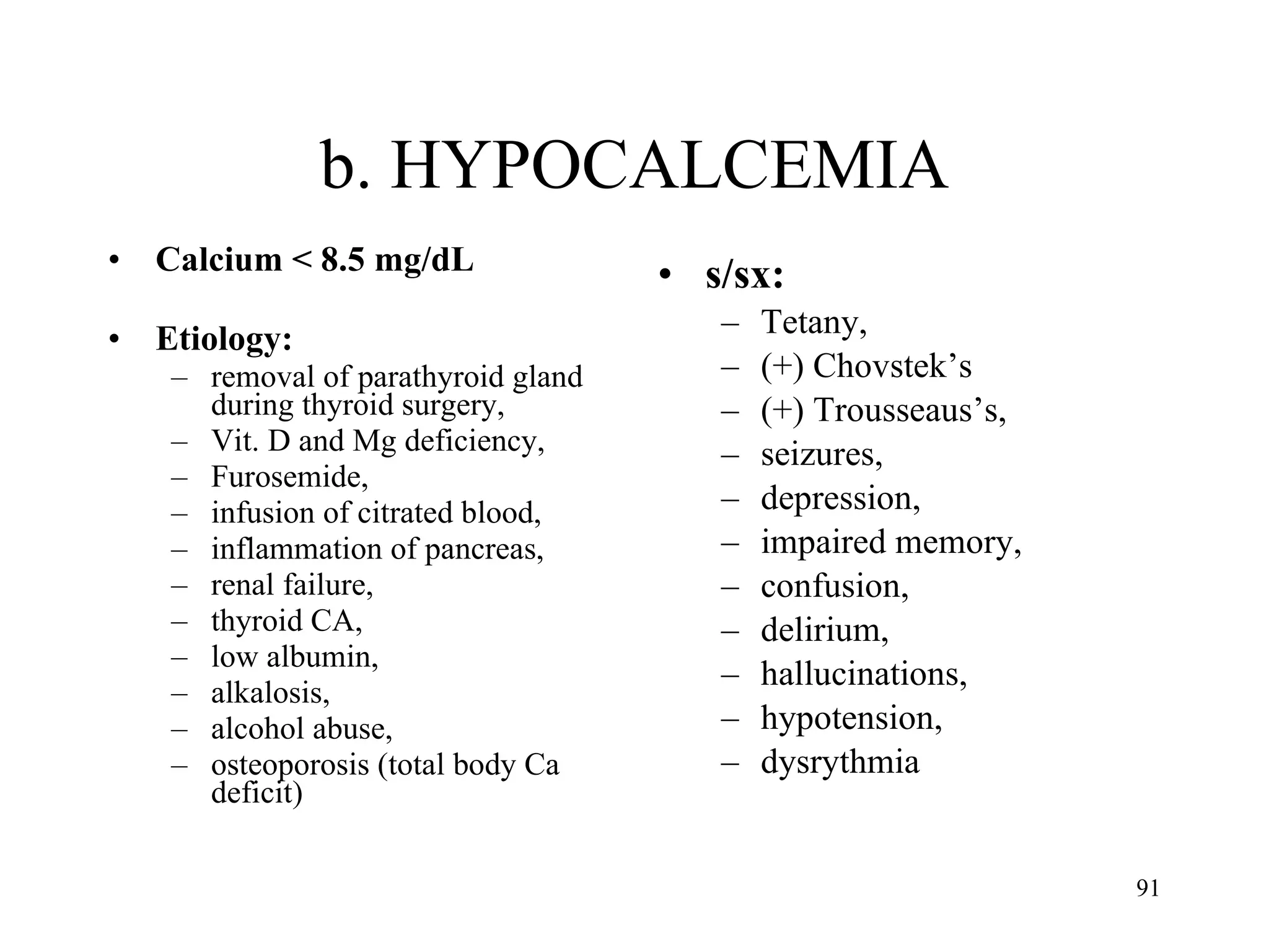 b. HYPOCALCEMIA Calcium < 8.5 mg/dL Etiology:  removal of parathyroid gland during thyroid surgery,  Vit. D and Mg deficiency,  Furosemide,  infusion of citrated blood,  inflammation of pancreas,  renal failure,  thyroid CA,  low albumin,  alkalosis,  alcohol abuse,  osteoporosis (total body Ca deficit) s/sx:  Tetany,  (+) Chovstek’s  (+) Trousseaus’s,  seizures,  depression,  impaired memory,  confusion,  delirium,  hallucinations,  hypotension,  dysrythmia 
