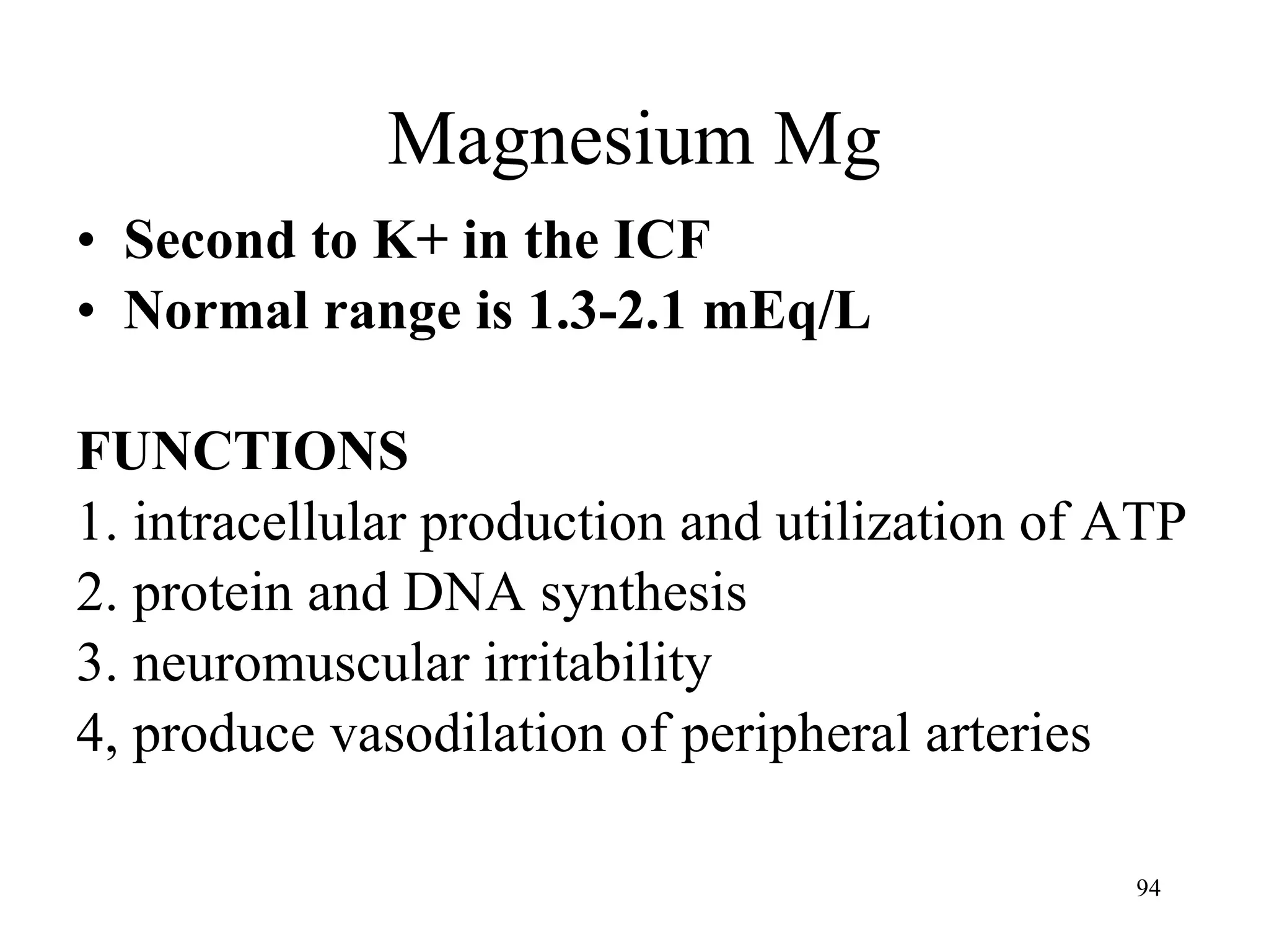 Magnesium Mg Second to K+ in the ICF Normal range is 1.3-2.1 mEq/L FUNCTIONS 1. intracellular production and utilization of ATP 2. protein and DNA synthesis 3. neuromuscular irritability 4, produce vasodilation of peripheral arteries 