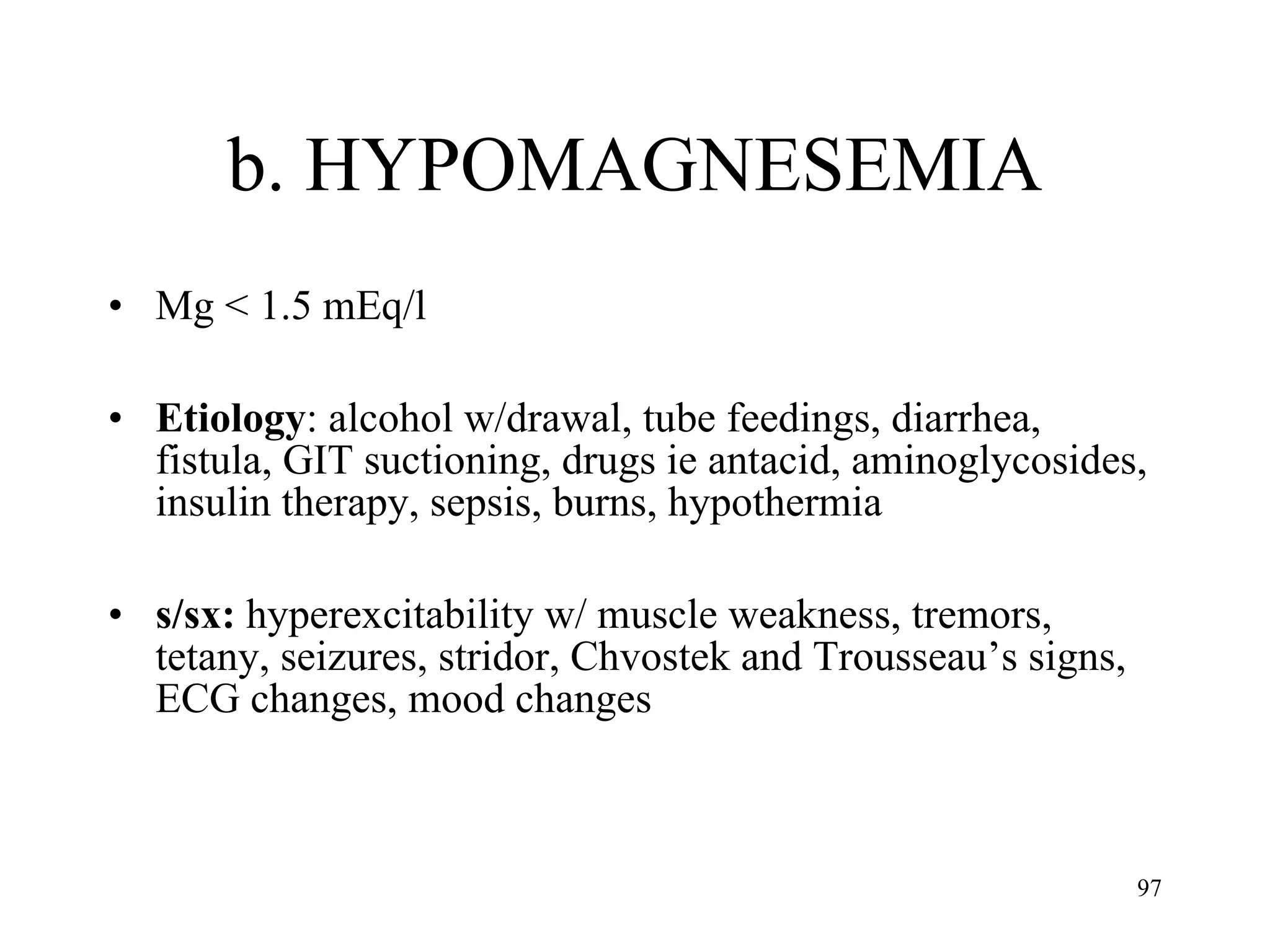b. HYPOMAGNESEMIA Mg < 1.5 mEq/l Etiology : alcohol w/drawal, tube feedings, diarrhea, fistula, GIT suctioning, drugs ie antacid, aminoglycosides, insulin therapy, sepsis, burns, hypothermia s/sx:  hyperexcitability w/ muscle weakness, tremors, tetany, seizures, stridor, Chvostek and Trousseau’s signs, ECG changes, mood changes 