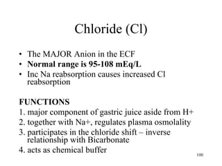 Chloride (Cl) The MAJOR Anion in the ECF Normal range is 95-108 mEq/L Inc Na reabsorption causes increased Cl reabsorption FUNCTIONS 1. major component of gastric juice aside from H+ 2. together with Na+, regulates plasma osmolality 3. participates in the chloride shift – inverse relationship with Bicarbonate 4. acts as chemical buffer 