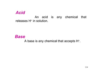 Acid  An acid is any chemical that releases H +  in solution. Base   A base is any chemical that accepts H + .  