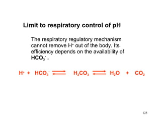 Limit to respiratory control of pH The respiratory regulatory mechanism cannot remove  H +  out of the body. Its efficiency depends on the availability of  HCO 3 -   . H    +  HCO 3 -   H 2 CO 3   H 2 O  +  CO 2 