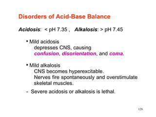 Disorders of Acid-Base Balance   Acidosis :  < pH 7.35 ,  Alkalosis : > pH 7.45  Mild acidosis depresses CNS, causing confusion ,  disorientation , and  coma . Mild alkalosis  CNS becomes hyperexcitable.  Nerves fire spontaneously and overstimulate skeletal muscles. -  Severe acidosis or alkalosis is lethal. 