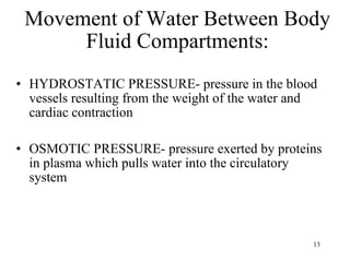 Movement of Water Between Body Fluid Compartments: HYDROSTATIC PRESSURE- pressure in the blood vessels resulting from the weight of the water and cardiac contraction OSMOTIC PRESSURE- pressure exerted by proteins in plasma which pulls water into the circulatory system 