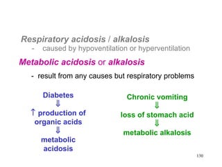 Respiratory acidosis  /  alkalosis   -  caused by hypoventilation or hyperventilation Metabolic acidosis  or  alkalosis   -  result from any causes but respiratory problems  Diabetes     production of organic acids  metabolic acidosis Chronic vomiting  loss of stomach acid  metabolic alkalosis 