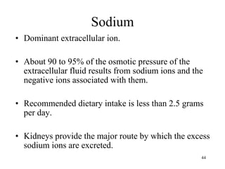 Sodium Dominant extracellular ion. About 90 to 95% of the osmotic pressure of the extracellular fluid results from sodium ions and the negative ions associated with them. Recommended dietary intake is less than 2.5 grams per day. Kidneys provide the major route by which the excess sodium ions are excreted. 