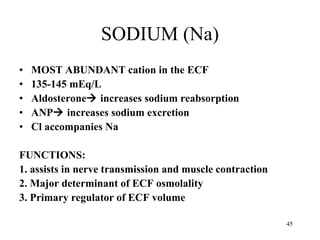 SODIUM (Na) MOST ABUNDANT cation in the ECF 135-145 mEq/L Aldosterone   increases sodium reabsorption  ANP   increases sodium excretion Cl accompanies Na FUNCTIONS: 1. assists in nerve transmission and muscle contraction 2. Major determinant of ECF osmolality 3. Primary regulator of ECF volume 