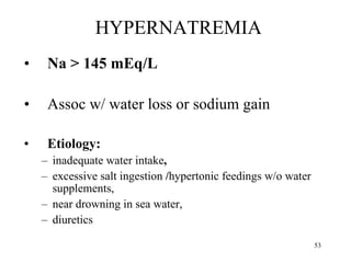 HYPERNATREMIA Na > 145 mEq/L Assoc w/ water loss or sodium gain Etiology:  inadequate water intake ,  excessive salt ingestion  / hypertonic feedings w/o water supplements,  near drowning in sea water,  diuretics 