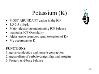 Potassium (K) MOST ABUNDANT cation in the ICF 3.5-5.5 mEq/L Major electrolyte maintaining ICF balance maintains ICF Osmolality Aldosterone promotes renal excretion of K+ Mg accompanies K FUNCTIONS: 1. nerve conduction and muscle contraction 2. metabolism of carbohydrates, fats and proteins 3. Fosters acid-base balance 