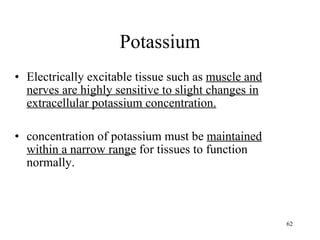 Potassium Electrically excitable tissue such as  muscle and nerves are highly sensitive to slight changes in extracellular potassium concentration. concentration of potassium must be  maintained within a narrow range  for tissues to function normally. 