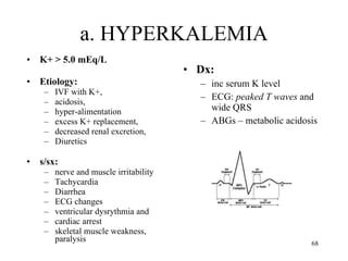 a. HYPERKALEMIA K+ > 5.0 mEq/L Etiology:  IVF with K+,  acidosis,  hyper-alimentation  excess K+ replacement,  decreased renal excretion,  Diuretics s/sx:  nerve and muscle irritability Tachycardia Diarrhea ECG changes ventricular dysrythmia and  cardiac arrest skeletal muscle weakness, paralysis Dx:  inc serum K level ECG:  peaked T waves  and wide QRS ABGs – metabolic acidosis 