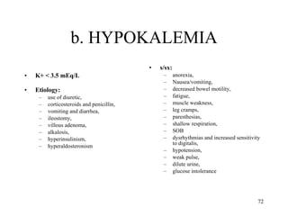 b. HYPOKALEMIA K+ < 3.5 mEq/L Etiology:  use of diuretic, corticosteroids and penicillin,  vomiting and diarrhea,  ileostomy,  villous adenoma,  alkalosis,  hyperinsulinism,  hyperaldosteronism s/sx:  anorexia,  Nausea/vomiting,  decreased bowel motility,  fatigue,  muscle weakness,  leg cramps,  paresthesias,  shallow respiration,  SOB dysrhythmias and increased sensitivity to digitalis,  hypotension,  weak pulse,  dilute urine,  glucose intolerance 