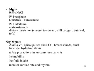 Mgmt:   0.9% NaCl IV Phosphate Diuretics – Furosemide IM Calcitonin corticosteroids dietary restriction (cheese, ice cream, milk, yogurt, oatmeal, tofu) Nsg Mgmt:  Assess VS, apical pulses and ECG, bowel sounds, renal function, hydration status safety precautions in  unconscious patients inc mobility inc fluid intake monitor cardiac rate and rhythm 