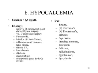 b. HYPOCALCEMIA Calcium < 8.5 mg/dL Etiology:  removal of parathyroid gland during thyroid surgery,  Vit. D and Mg deficiency,  Furosemide,  infusion of citrated blood,  inflammation of pancreas,  renal failure,  thyroid CA,  low albumin,  alkalosis,  alcohol abuse,  osteoporosis (total body Ca deficit) s/sx:  Tetany,  (+) Chovstek’s  (+) Trousseaus’s,  seizures,  depression,  impaired memory,  confusion,  delirium,  hallucinations,  hypotension,  dysrythmia 