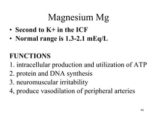 Magnesium Mg Second to K+ in the ICF Normal range is 1.3-2.1 mEq/L FUNCTIONS 1. intracellular production and utilization of ATP 2. protein and DNA synthesis 3. neuromuscular irritability 4, produce vasodilation of peripheral arteries 