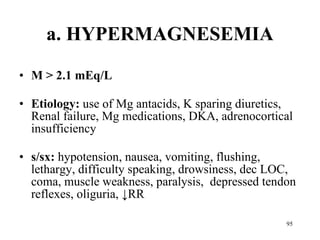a. HYPERMAGNESEMIA M > 2.1 mEq/L Etiology:  use of Mg antacids, K sparing diuretics, Renal failure, Mg medications, DKA, adrenocortical insufficiency s/sx:  hypotension, nausea, vomiting, flushing, lethargy, difficulty speaking, drowsiness, dec LOC, coma, muscle weakness, paralysis,   depressed tendon reflexes, oliguria,  ↓RR 