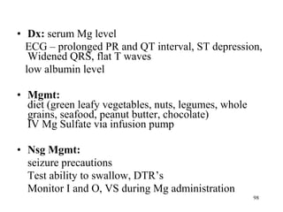 Dx:  serum Mg level ECG – prolonged PR and QT interval, ST depression, Widened QRS, flat T waves low albumin level Mgmt: diet (green leafy vegetables, nuts, legumes, whole grains, seafood, peanut butter, chocolate) IV Mg Sulfate via infusion pump Nsg Mgmt: seizure precautions Test ability to swallow, DTR’s Monitor I and O, VS during Mg administration 