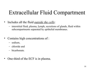 Extracellular Fluid Compartment
• Includes all the fluid outside the cells:
   – interstitial fluid, plasma, lymph, secretions of glands, fluid within
     subcompartments separated by epithelial membranes.


• Contains high concentrations of :
   – sodium,
   – chloride and
   – bicarbonate.


• One-third of the ECF is in plasma.

                                                                             10
 