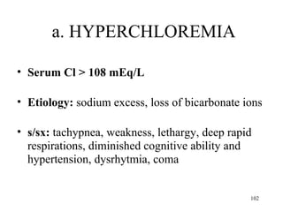 a. HYPERCHLOREMIA

• Serum Cl > 108 mEq/L

• Etiology: sodium excess, loss of bicarbonate ions

• s/sx: tachypnea, weakness, lethargy, deep rapid
  respirations, diminished cognitive ability and
  hypertension, dysrhytmia, coma


                                                102
 