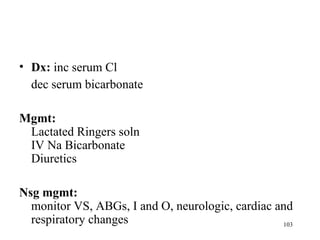 • Dx: inc serum Cl
  dec serum bicarbonate

Mgmt:
 Lactated Ringers soln
 IV Na Bicarbonate
 Diuretics

Nsg mgmt:
  monitor VS, ABGs, I and O, neurologic, cardiac and
  respiratory changes                             103
 