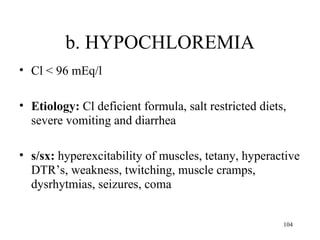 b. HYPOCHLOREMIA
• Cl < 96 mEq/l

• Etiology: Cl deficient formula, salt restricted diets,
  severe vomiting and diarrhea

• s/sx: hyperexcitability of muscles, tetany, hyperactive
  DTR’s, weakness, twitching, muscle cramps,
  dysrhytmias, seizures, coma


                                                       104
 