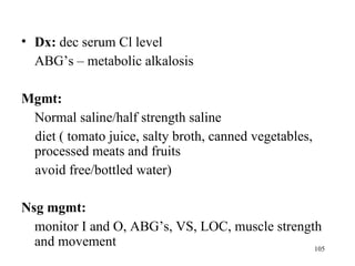 • Dx: dec serum Cl level
  ABG’s – metabolic alkalosis

Mgmt:
 Normal saline/half strength saline
 diet ( tomato juice, salty broth, canned vegetables,
 processed meats and fruits
 avoid free/bottled water)

Nsg mgmt:
  monitor I and O, ABG’s, VS, LOC, muscle strength
  and movement                                   105
 