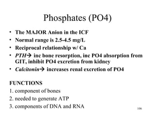 Phosphates (PO4)
• The MAJOR Anion in the ICF
• Normal range is 2.5-4.5 mg/L
• Reciprocal relationship w/ Ca
• PTH inc bone resorption, inc PO4 absorption from
  GIT, inhibit PO4 excretion from kidney
• Calcitonin increases renal excretion of PO4

FUNCTIONS
1. component of bones
2. needed to generate ATP
3. components of DNA and RNA                    106
 