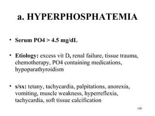 a. HYPERPHOSPHATEMIA

• Serum PO4 > 4.5 mg/dL

• Etiology: excess vit D, renal failure, tissue trauma,
  chemotherapy, PO4 containing medications,
  hypoparathyroidism

• s/sx: tetany, tachycardia, palpitations, anorexia,
  vomiting, muscle weakness, hyperreflexia,
  tachycardia, soft tissue calcification
                                                       109
 