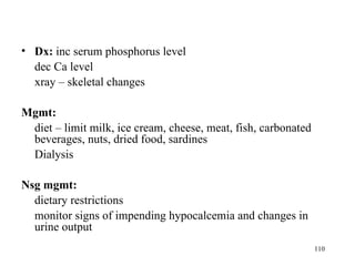• Dx: inc serum phosphorus level
  dec Ca level
  xray – skeletal changes

Mgmt:
 diet – limit milk, ice cream, cheese, meat, fish, carbonated
 beverages, nuts, dried food, sardines
 Dialysis

Nsg mgmt:
  dietary restrictions
  monitor signs of impending hypocalcemia and changes in
  urine output
                                                                110
 