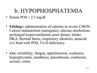b. HYPOPHOSPHATEMIA
• Serum PO4 < 2.5 mg/dl

• Etiology: administration of calories in severe CHON-
  Calorie malnutrition (iatrogenic), chronic alcoholism,
  prolonged hyperventilation, poor dietary intake,
  DKA, thermal burns, respiratory alkalosis, antacids
  w/c bind with PO4, Vit D deficiency

• s/sx: irritability, fatigue, apprehension, weakness,
  hyperglycemia, numbness, paresthesias, confusion,
  seizure, coma
                                                     111
 