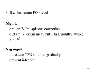 • Dx: dec serum PO4 level

Mgmt:
 oral or IV Phosphorus correction
 diet (milk, organ meat, nuts, fish, poultry, whole
 grains)

Nsg mgmt:
  introduce TPN solution gradually
  prevent infection

                                                      112
 