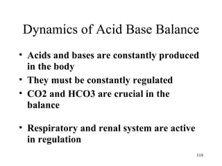 Dynamics of Acid Base Balance
• Acids and bases are constantly produced
  in the body
• They must be constantly regulated
• CO2 and HCO3 are crucial in the
  balance

• Respiratory and renal system are active
  in regulation
                                            119
 