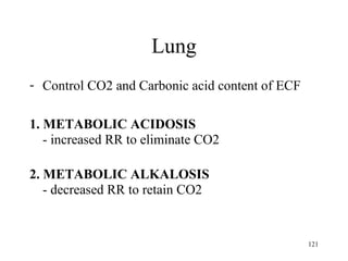 Lung
- Control CO2 and Carbonic acid content of ECF

1. METABOLIC ACIDOSIS
   - increased RR to eliminate CO2

2. METABOLIC ALKALOSIS
   - decreased RR to retain CO2


                                                 121
 