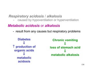 Respiratory acidosis / alkalosis
   -   caused by hypoventilation or hyperventilation
Metabolic acidosis or alkalosis
   - result from any causes but respiratory problems

     Diabetes                   Chronic vomiting
        ⇓                               ⇓
  ↑ production of             loss of stomach acid
   organic acids                        ⇓
        ⇓                      metabolic alkalosis
     metabolic
     acidosis
                                                       130
 