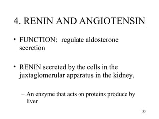 4. RENIN AND ANGIOTENSIN
• FUNCTION: regulate aldosterone
  secretion

• RENIN secreted by the cells in the
  juxtaglomerular apparatus in the kidney.

  – An enzyme that acts on proteins produce by
    liver
                                                 33
 