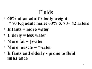 Fluids
• 60% of an adult’s body weight
   * 70 Kg adult male: 60% X 70= 42 Liters
• Infants = more water
• Elderly = less water
• More fat = ↓water
• More muscle = ↑water
• Infants and elderly - prone to fluid
  imbalance
                                       4
 